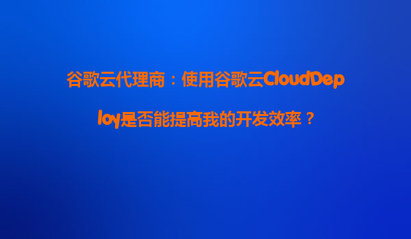 谷歌云代理商：使用谷歌云CloudDeploy是否能提高我的开发效率？