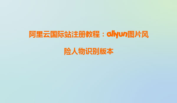 阿里云国际站注册教程：aliyun图片风险人物识别版本