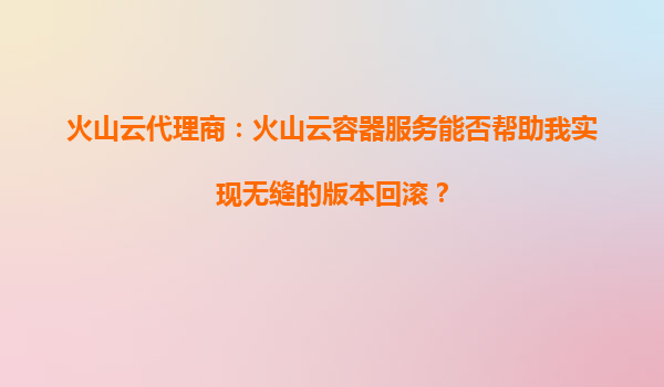火山云代理商：火山云容器服务能否帮助我实现无缝的版本回滚？