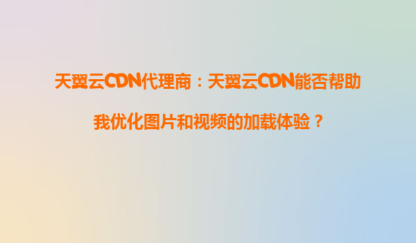 天翼云CDN代理商：天翼云CDN能否帮助我优化图片和视频的加载体验？