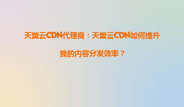 天翼云CDN代理商：天翼云CDN如何提升我的内容分发效率？