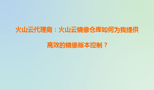 火山云代理商：火山云镜像仓库如何为我提供高效的镜像版本控制？