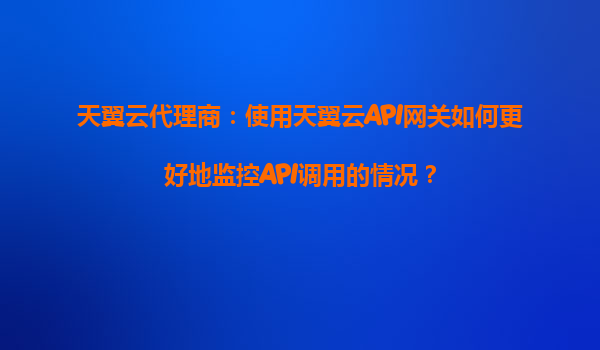 天翼云代理商：使用天翼云API网关如何更好地监控API调用的情况？