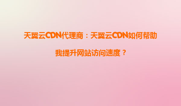 天翼云CDN代理商：天翼云CDN如何帮助我提升网站访问速度？