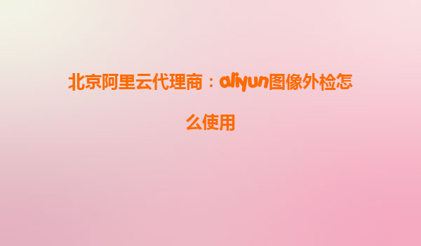 北京阿里云代理商：aliyun图像外检怎么使用