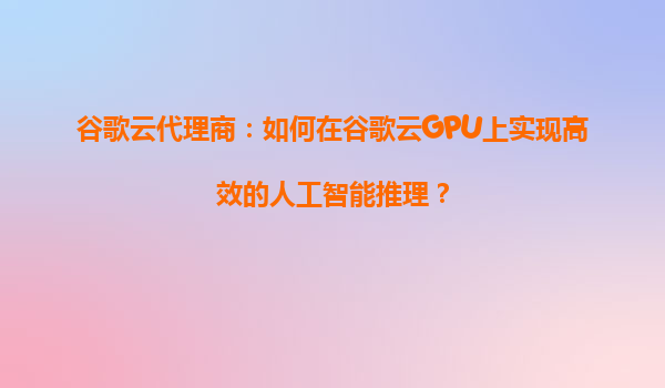 谷歌云代理商：如何在谷歌云GPU上实现高效的人工智能推理？