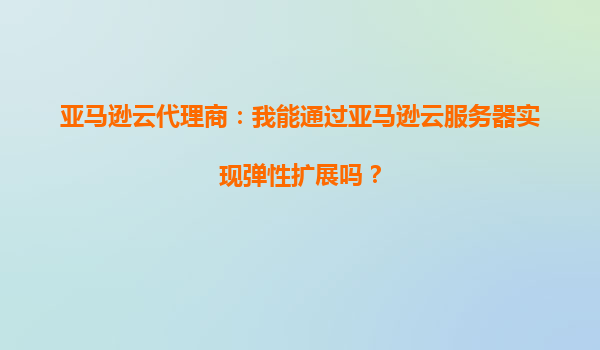 亚马逊云代理商：我能通过亚马逊云服务器实现弹性扩展吗？