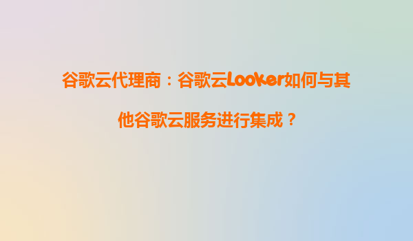 谷歌云代理商：谷歌云Looker如何与其他谷歌云服务进行集成？