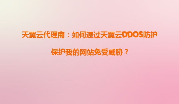 天翼云代理商：如何通过天翼云DDOS防护保护我的网站免受威胁？