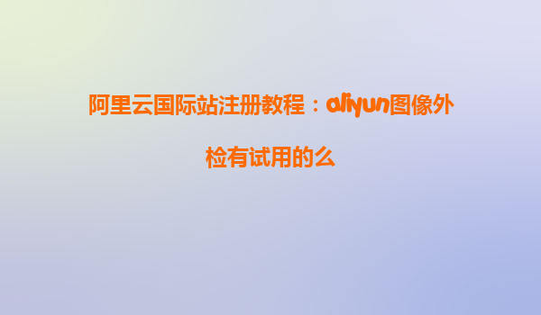 阿里云国际站注册教程：aliyun图像外检有试用的么