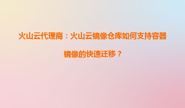 火山云代理商：火山云镜像仓库如何支持容器镜像的快速迁移？