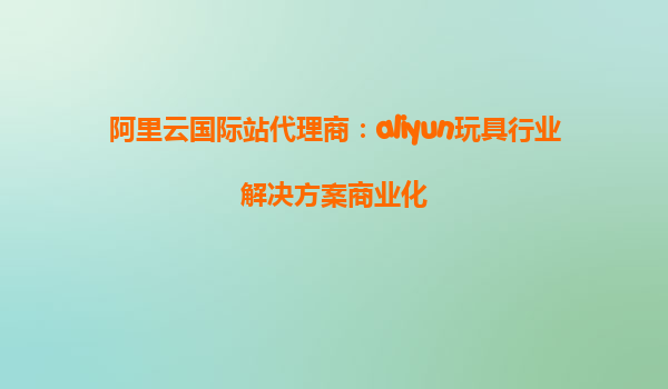阿里云国际站代理商：aliyun玩具行业解决方案商业化