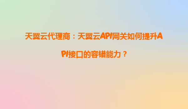 天翼云代理商：天翼云API网关如何提升API接口的容错能力？