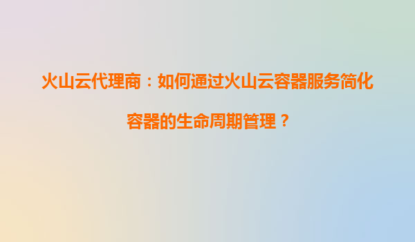火山云代理商：如何通过火山云容器服务简化容器的生命周期管理？