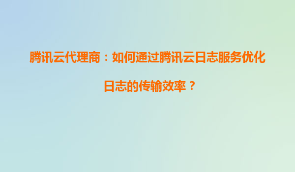 腾讯云代理商：如何通过腾讯云日志服务优化日志的传输效率？