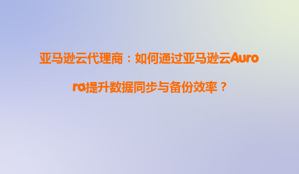 亚马逊云代理商：如何通过亚马逊云Aurora提升数据同步与备份效率？