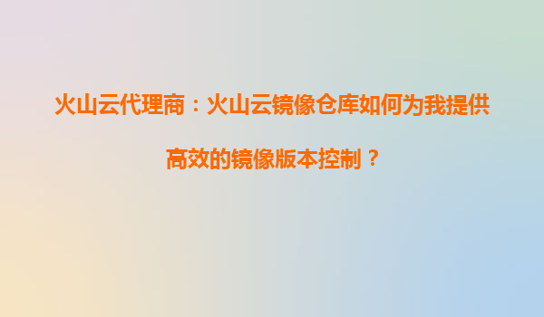 火山云代理商：火山云镜像仓库如何为我提供高效的镜像版本控制？