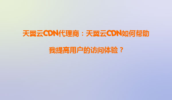 天翼云CDN代理商：天翼云CDN如何帮助我提高用户的访问体验？