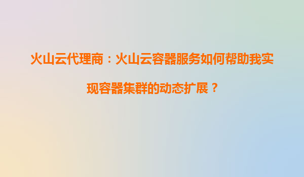 火山云代理商：火山云容器服务如何帮助我实现容器集群的动态扩展？