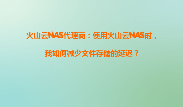 火山云NAS代理商：使用火山云NAS时，我如何减少文件存储的延迟？