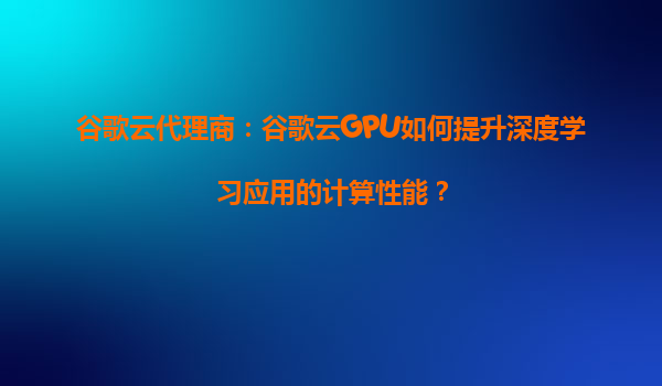 谷歌云代理商：谷歌云GPU如何提升深度学习应用的计算性能？