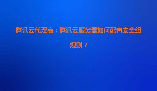 腾讯云代理商：腾讯云服务器如何配置安全组规则？