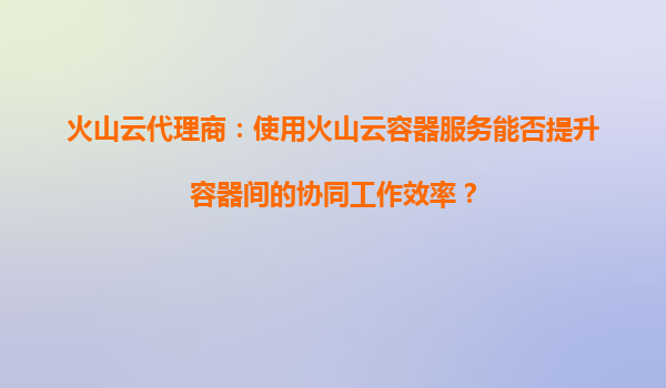火山云代理商：使用火山云容器服务能否提升容器间的协同工作效率？