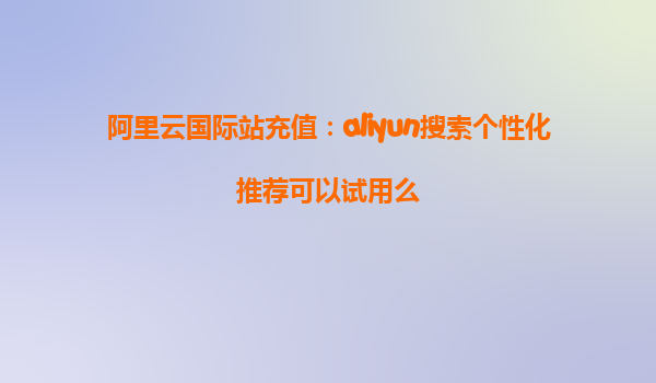 阿里云国际站充值：aliyun搜索个性化推荐可以试用么