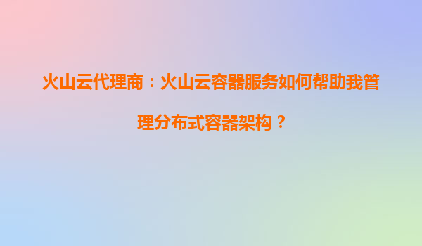 火山云代理商：火山云容器服务如何帮助我管理分布式容器架构？