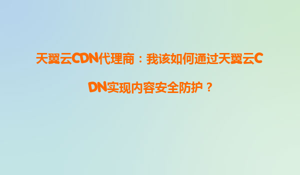 天翼云CDN代理商：我该如何通过天翼云CDN实现内容安全防护？