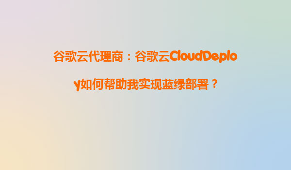 谷歌云代理商：谷歌云CloudDeploy如何帮助我实现蓝绿部署？
