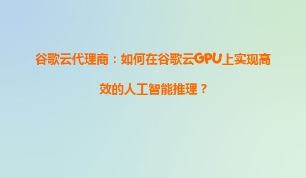 谷歌云代理商：如何在谷歌云GPU上实现高效的人工智能推理？