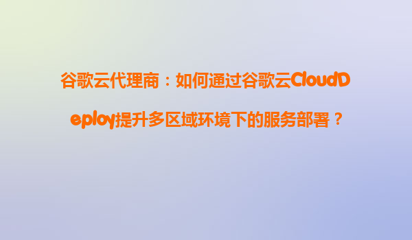 谷歌云代理商：如何通过谷歌云CloudDeploy提升多区域环境下的服务部署？