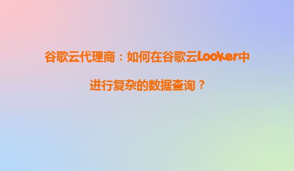 谷歌云代理商：如何在谷歌云Looker中进行复杂的数据查询？