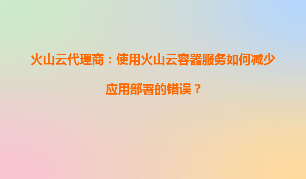 火山云代理商：使用火山云容器服务如何减少应用部署的错误？