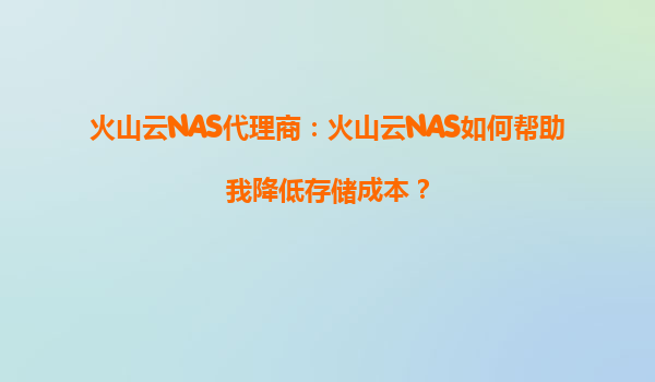 火山云NAS代理商：火山云NAS如何帮助我降低存储成本？