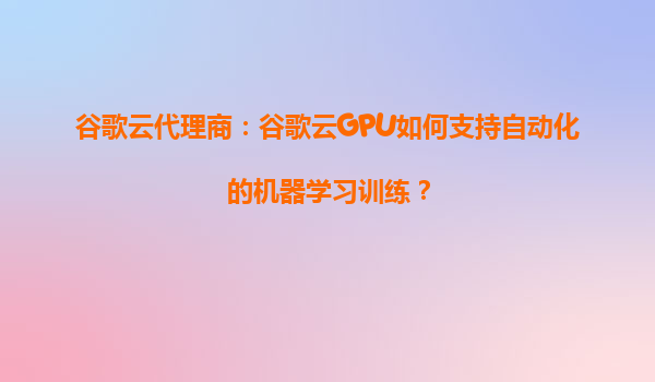 谷歌云代理商：谷歌云GPU如何支持自动化的机器学习训练？