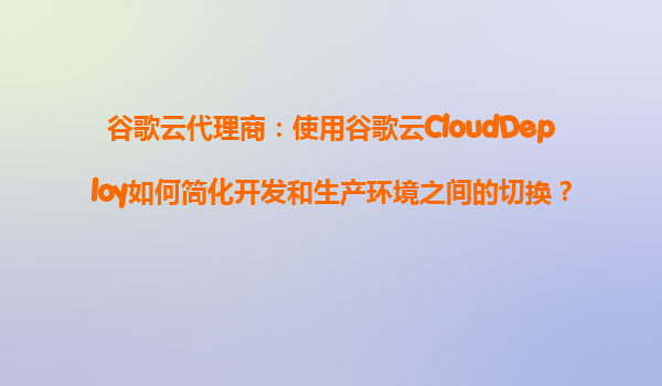谷歌云代理商：使用谷歌云CloudDeploy如何简化开发和生产环境之间的切换？