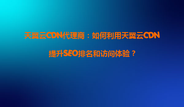 天翼云CDN代理商：如何利用天翼云CDN提升SEO排名和访问体验？