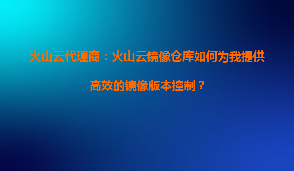 火山云代理商：火山云镜像仓库如何为我提供高效的镜像版本控制？