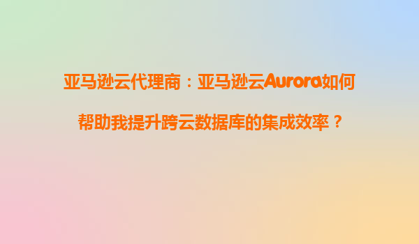 亚马逊云代理商：亚马逊云Aurora如何帮助我提升跨云数据库的集成效率？