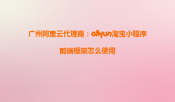 广州阿里云代理商：aliyun淘宝小程序前端框架怎么使用