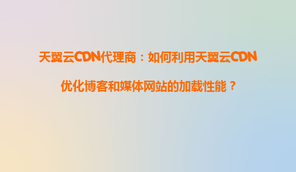天翼云CDN代理商：如何利用天翼云CDN优化博客和媒体网站的加载性能？