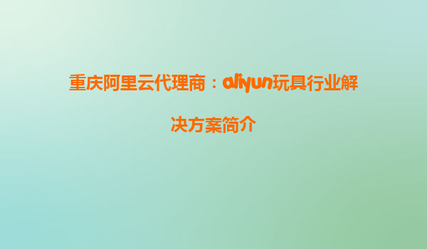 重庆阿里云代理商：aliyun玩具行业解决方案简介