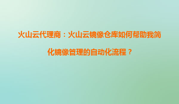 火山云代理商：火山云镜像仓库如何帮助我简化镜像管理的自动化流程？