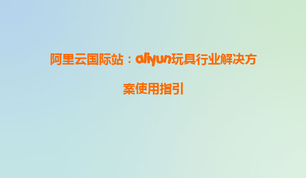 阿里云国际站：aliyun玩具行业解决方案使用指引