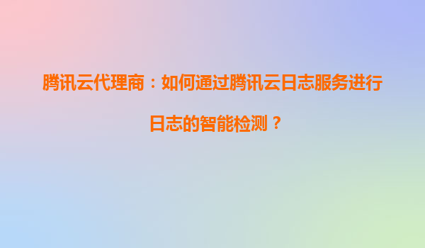 腾讯云代理商：如何通过腾讯云日志服务进行日志的智能检测？