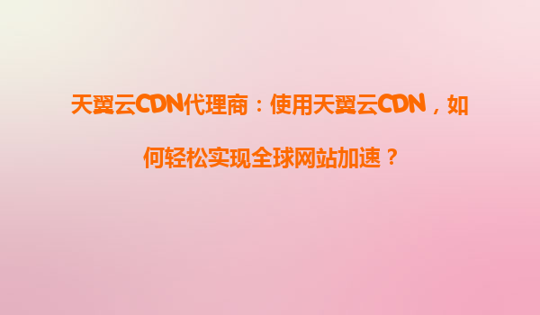 天翼云CDN代理商：使用天翼云CDN，如何轻松实现全球网站加速？