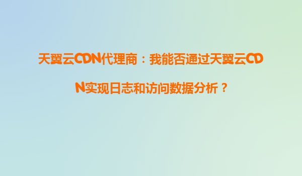 天翼云CDN代理商：我能否通过天翼云CDN实现日志和访问数据分析？