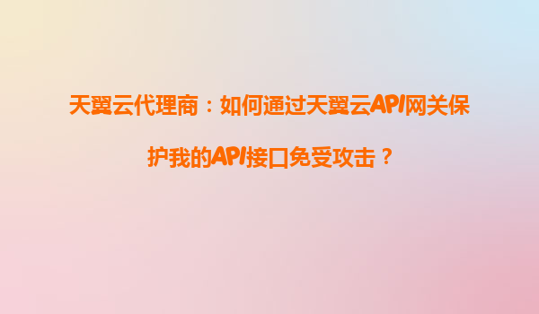 天翼云代理商：如何通过天翼云API网关保护我的API接口免受攻击？